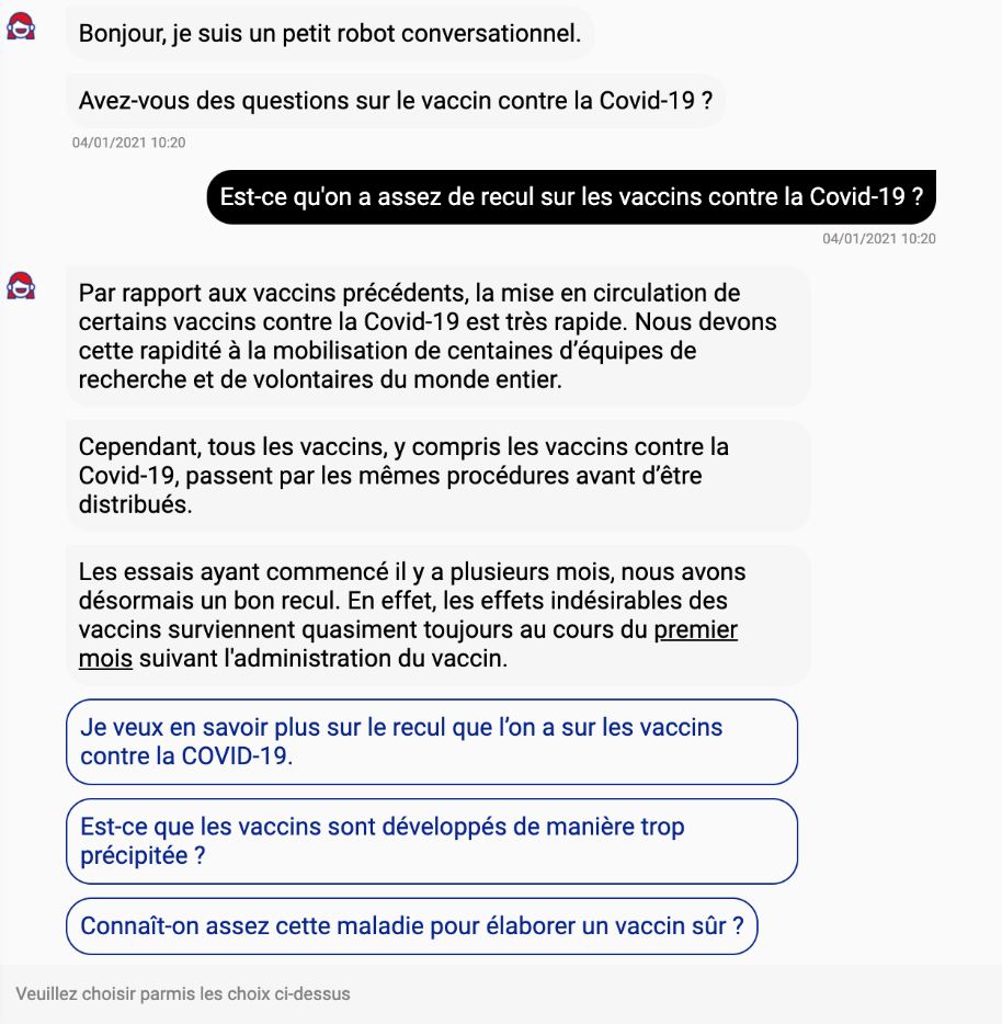 Dialogue robot-utilisateur : "Bonjour, je suis un petit robot conversationnel. Avez-vous des questions sur le vaccin contre la Covid-19 ?" / "Est-ce qu'on a assez de recul sur les vaccins contre la Covid-19?" / "Par rapport aux vaccins pr&eacute;c&eacute;dents, la mise en circulation de certains vaccins contre la Covid-19 est tr&egrave;s rapide. Nous devons cette rapidit&eacute; &agrave; la mobilisation de centaines d'&eacute;quipes de recherche et de volontaires du monde entier. Cependant, tous les vaccins, y compris les vaccins contre la Covid-19, passent par les m&ecirc;mes proc&eacute;dures avant d'&ecirc;tre distribu&eacute;s. Les essais ayant commenc&eacute; il y a plusieurs mois, nous avons d&eacute;sormais un bon recul. En effet, les effets ind&eacute;sirables des vaccins surviennent quasiment toujours au cours du premier mois suivant l'administration du vaccin (+ lien pour en savoir plus). / Suggestions pour aller plus loin (cliquer sur l'une des propositions) : "Je veux en savoir plus sur le recul que l'on a sur les vaccins contre la Covid-19" ; "Est-ce que les vaccins sont d&eacute;velopp&eacute;s de mani&egrave;re trop pr&eacute;cipit&eacute;e ?" ; "Conna&icirc;t-on assez cette maladie pour d&eacute;velopper un vaccin s&ucirc;r ?"